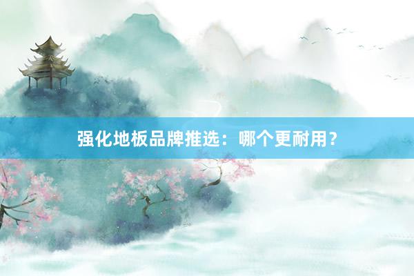 强化地板品牌推选：哪个更耐用？